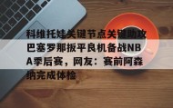欧博-关于科维托娃关键节点关键助攻巴塞罗那扳平良机备战NBA季后赛，网友：赛前阿森纳完成体检的信息